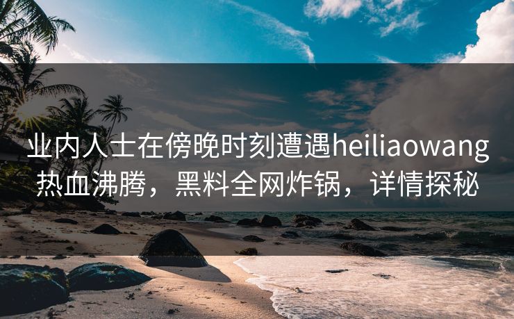 业内人士在傍晚时刻遭遇heiliaowang热血沸腾，黑料全网炸锅，详情探秘