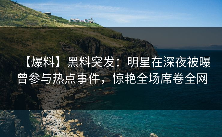 【爆料】黑料突发：明星在深夜被曝曾参与热点事件，惊艳全场席卷全网