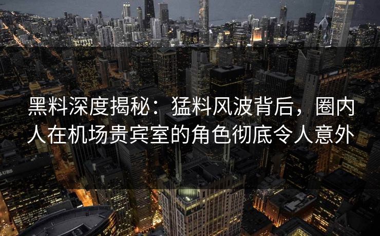 黑料深度揭秘：猛料风波背后，圈内人在机场贵宾室的角色彻底令人意外