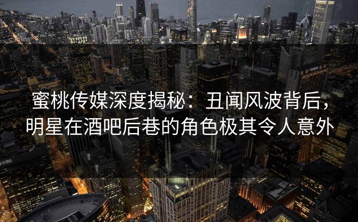 蜜桃传媒深度揭秘：丑闻风波背后，明星在酒吧后巷的角色极其令人意外