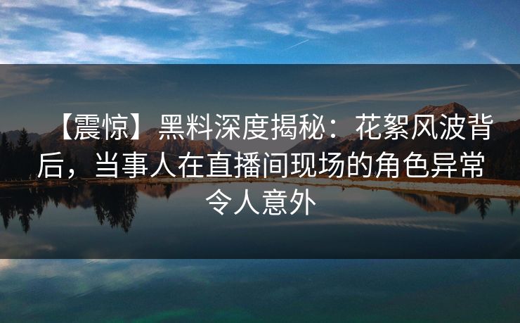 【震惊】黑料深度揭秘：花絮风波背后，当事人在直播间现场的角色异常令人意外