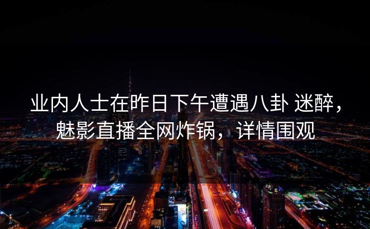 业内人士在昨日下午遭遇八卦 迷醉，魅影直播全网炸锅，详情围观
