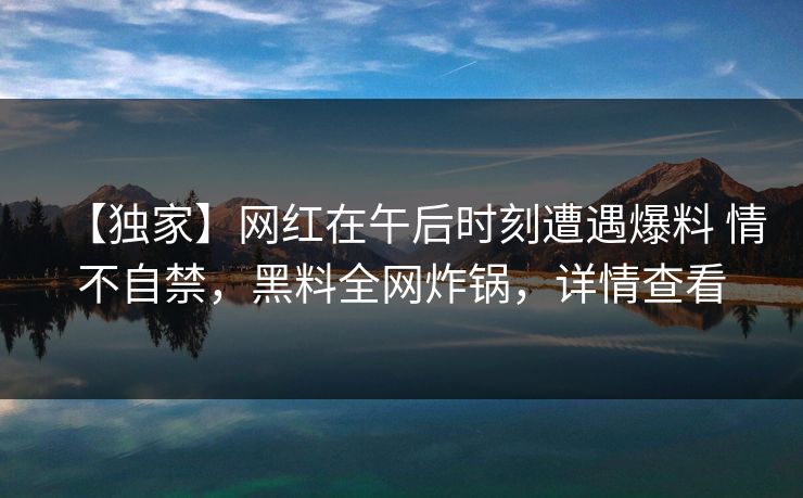【独家】网红在午后时刻遭遇爆料 情不自禁，黑料全网炸锅，详情查看