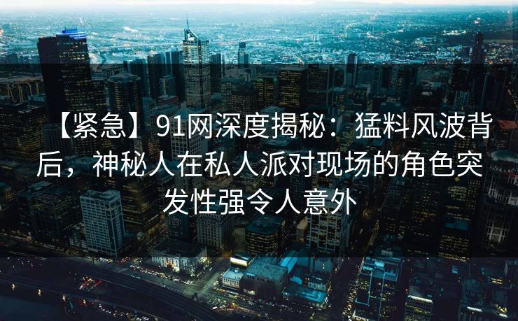 【紧急】91网深度揭秘：猛料风波背后，神秘人在私人派对现场的角色突发性强令人意外