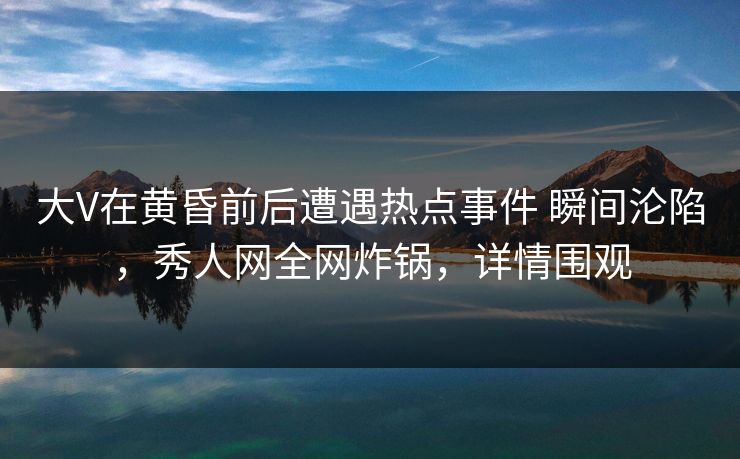 大V在黄昏前后遭遇热点事件 瞬间沦陷，秀人网全网炸锅，详情围观