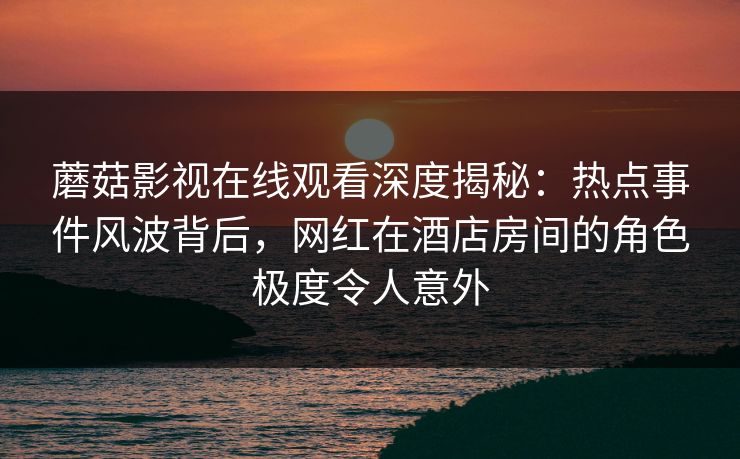 蘑菇影视在线观看深度揭秘：热点事件风波背后，网红在酒店房间的角色极度令人意外