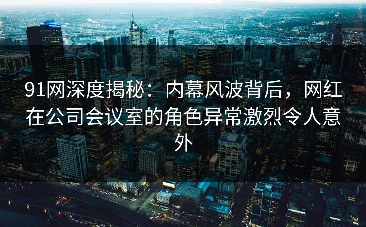 91网深度揭秘：内幕风波背后，网红在公司会议室的角色异常激烈令人意外