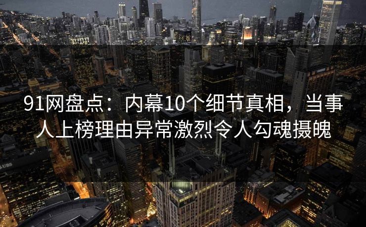 91网盘点：内幕10个细节真相，当事人上榜理由异常激烈令人勾魂摄魄