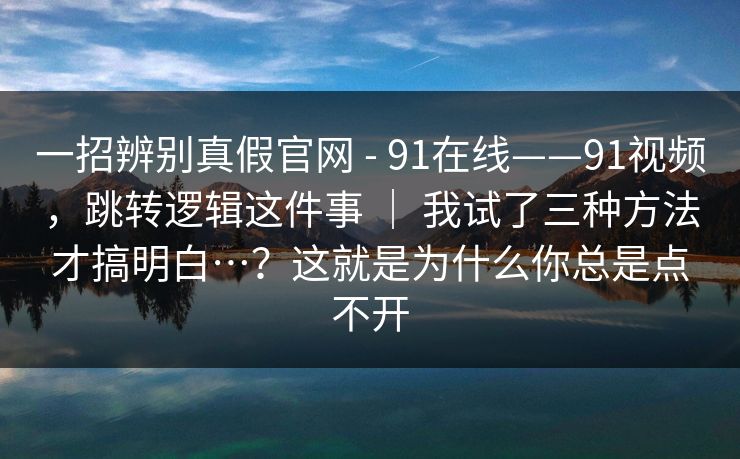 一招辨别真假官网 - 91在线——91视频，跳转逻辑这件事 ｜ 我试了三种方法才搞明白…？这就是为什么你总是点不开