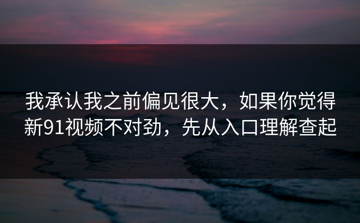 我承认我之前偏见很大，如果你觉得新91视频不对劲，先从入口理解查起