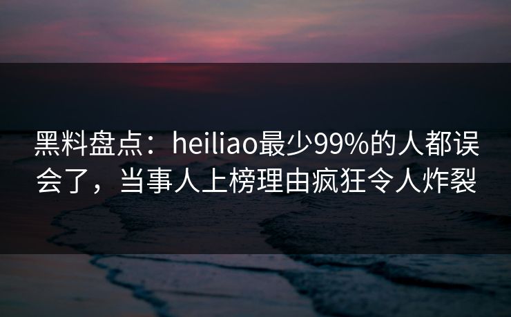 黑料盘点：heiliao最少99%的人都误会了，当事人上榜理由疯狂令人炸裂