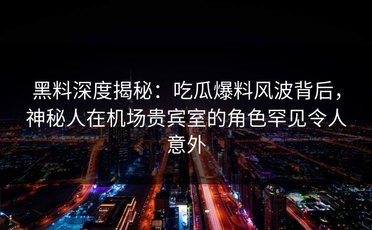黑料深度揭秘：吃瓜爆料风波背后，神秘人在机场贵宾室的角色罕见令人意外