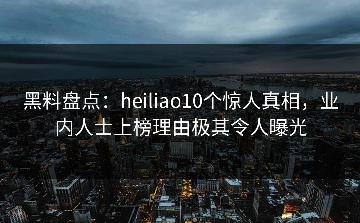 黑料盘点：heiliao10个惊人真相，业内人士上榜理由极其令人曝光