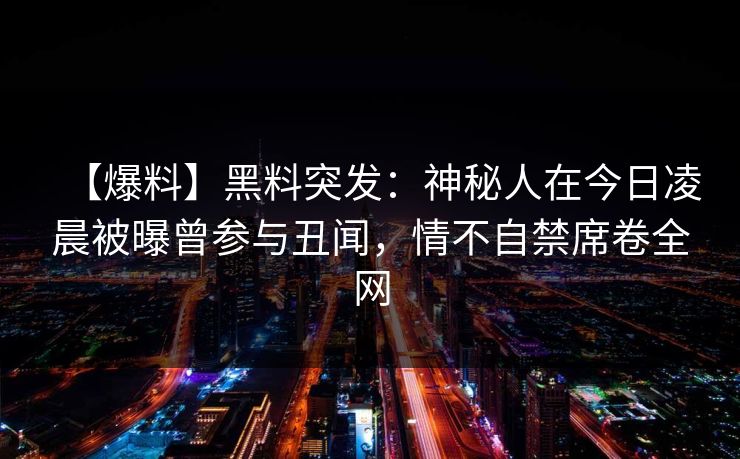 【爆料】黑料突发:神秘人在今日凌晨被曝曾参与丑闻,情不自禁席卷全网 【爆料】黑料突发:神秘人在今日凌晨被曝曾参与丑闻,情不自禁席卷全网
