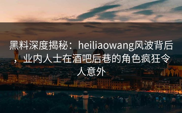 黑料深度揭秘:heiliaowang风波背后,业内人士在酒吧后巷的角色疯狂令人意外 黑料深度揭秘:heiliaowang风波背后,业内人士在酒吧后巷的角色疯狂令人意外