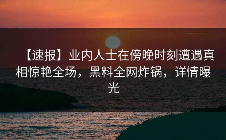 【速报】业内人士在傍晚时刻遭遇真相惊艳全场，黑料全网炸锅，详情曝光