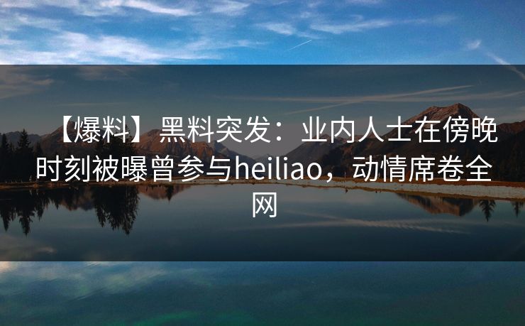 【爆料】黑料突发:业内人士在傍晚时刻被曝曾参与heiliao,动情席卷全网 【爆料】黑料突发:业内人士在傍晚时刻被曝曾参与heiliao,动情席卷全网