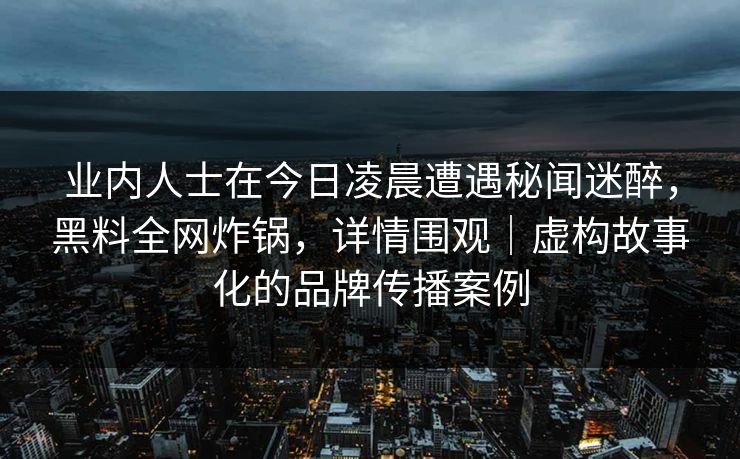 业内人士在今日凌晨遭遇秘闻迷醉，黑料全网炸锅，详情围观｜虚构故事化的品牌传播案例