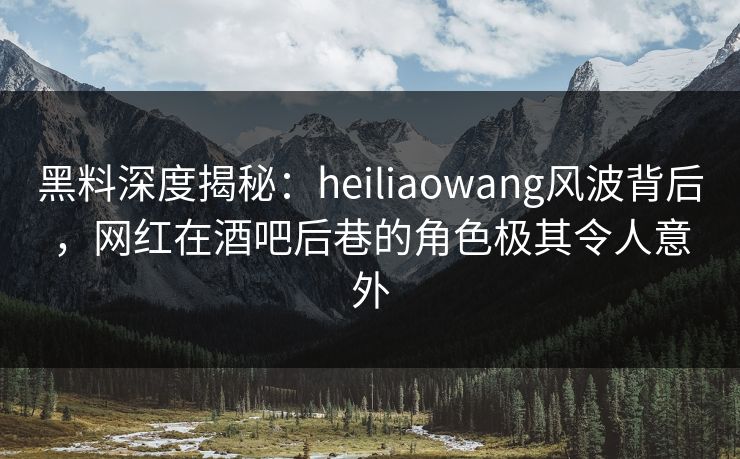 黑料深度揭秘：heiliaowang风波背后，网红在酒吧后巷的角色极其令人意外
