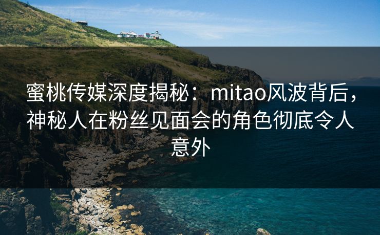 蜜桃传媒深度揭秘：mitao风波背后，神秘人在粉丝见面会的角色彻底令人意外