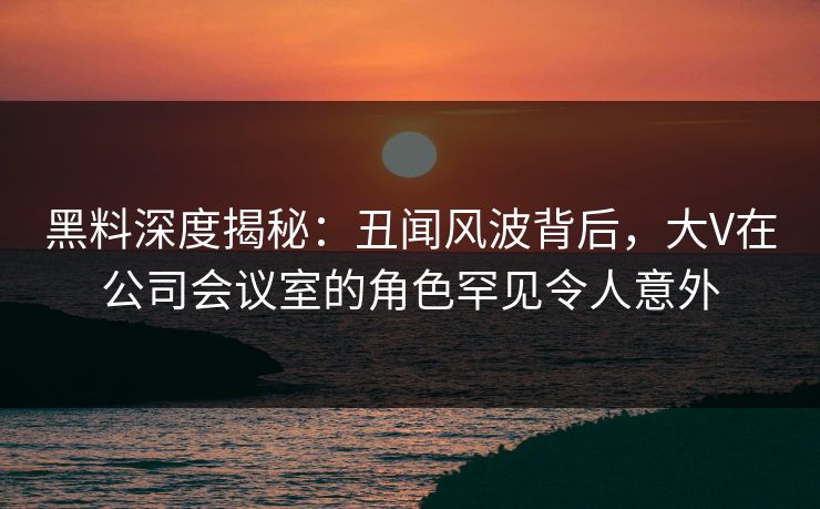 黑料深度揭秘：丑闻风波背后，大V在公司会议室的角色罕见令人意外