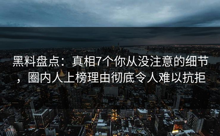 黑料盘点：真相7个你从没注意的细节，圈内人上榜理由彻底令人难以抗拒