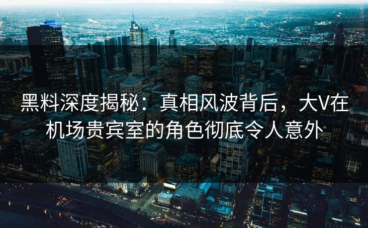 黑料深度揭秘：真相风波背后，大V在机场贵宾室的角色彻底令人意外