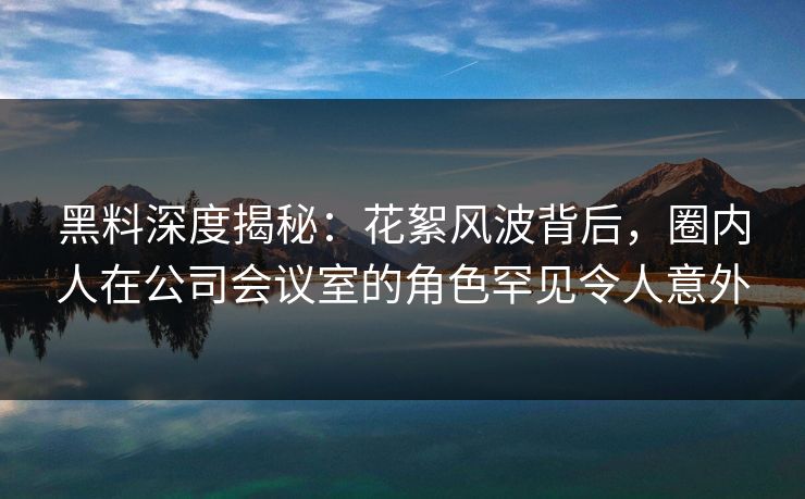 黑料深度揭秘:花絮风波背后,圈内人在公司会议室的角色罕见令人意外 黑料深度揭秘:花絮风波背后,圈内人在公司会议室的角色罕见令人意外