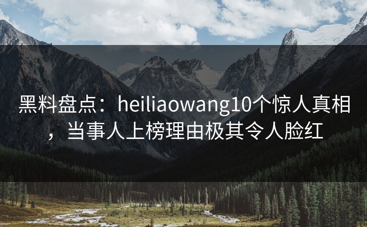黑料盘点：heiliaowang10个惊人真相，当事人上榜理由极其令人脸红