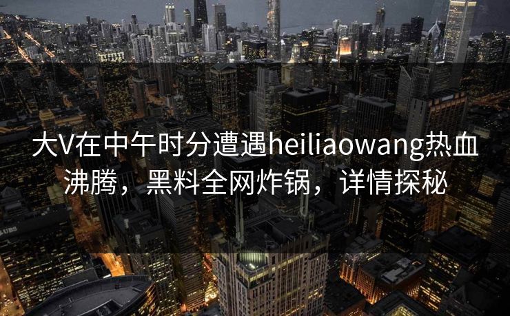 大V在中午时分遭遇heiliaowang热血沸腾，黑料全网炸锅，详情探秘