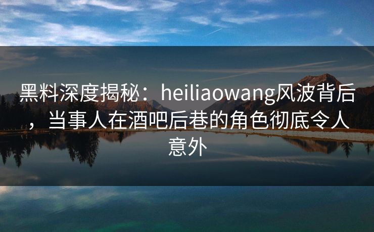 黑料深度揭秘：heiliaowang风波背后，当事人在酒吧后巷的角色彻底令人意外