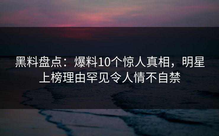 黑料盘点：爆料10个惊人真相，明星上榜理由罕见令人情不自禁