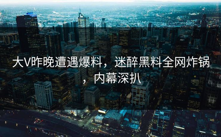 大V昨晚遭遇爆料，迷醉黑料全网炸锅，内幕深扒