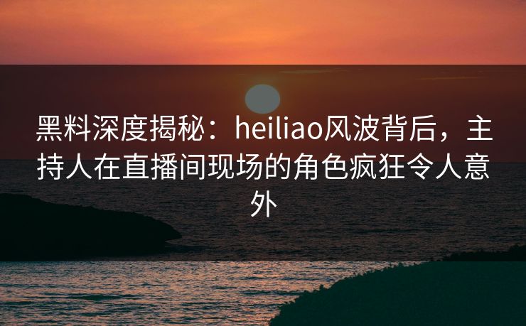 黑料深度揭秘：heiliao风波背后，主持人在直播间现场的角色疯狂令人意外