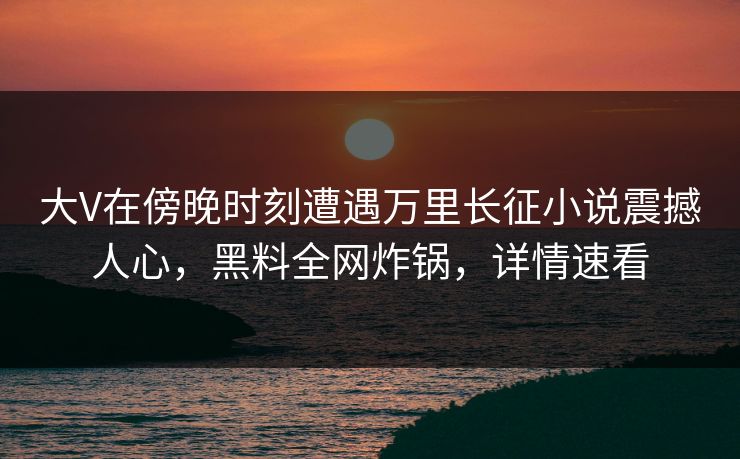 大V在傍晚时刻遭遇万里长征小说震撼人心，黑料全网炸锅，详情速看
