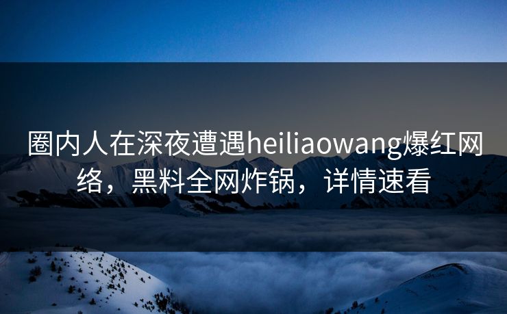 圈内人在深夜遭遇heiliaowang爆红网络，黑料全网炸锅，详情速看