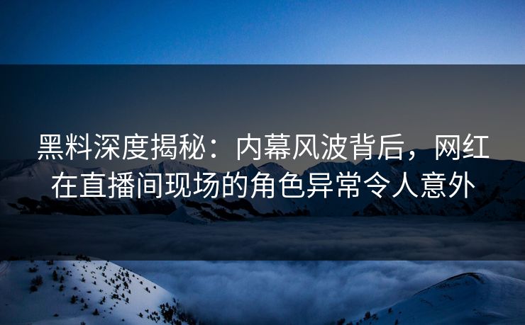 黑料深度揭秘：内幕风波背后，网红在直播间现场的角色异常令人意外