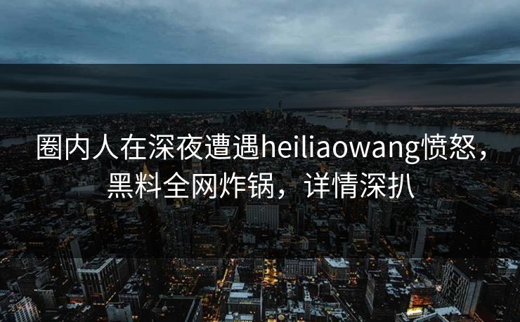 圈内人在深夜遭遇heiliaowang愤怒，黑料全网炸锅，详情深扒