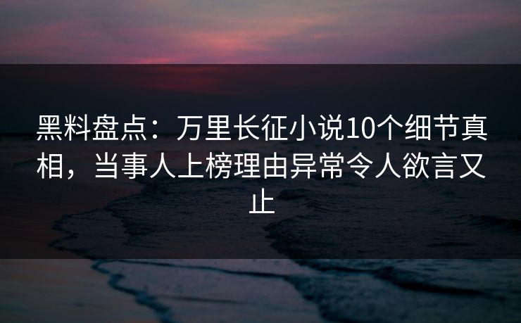 黑料盘点：万里长征小说10个细节真相，当事人上榜理由异常令人欲言又止