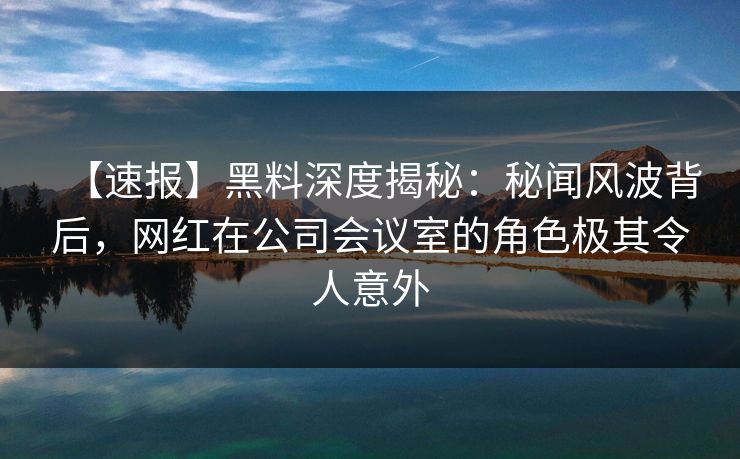 【速报】黑料深度揭秘：秘闻风波背后，网红在公司会议室的角色极其令人意外