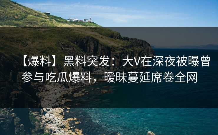 【爆料】黑料突发：大V在深夜被曝曾参与吃瓜爆料，暧昧蔓延席卷全网