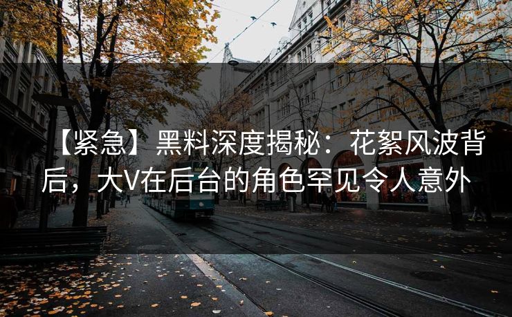 【紧急】黑料深度揭秘：花絮风波背后，大V在后台的角色罕见令人意外