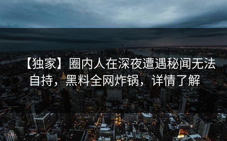 【独家】圈内人在深夜遭遇秘闻无法自持，黑料全网炸锅，详情了解