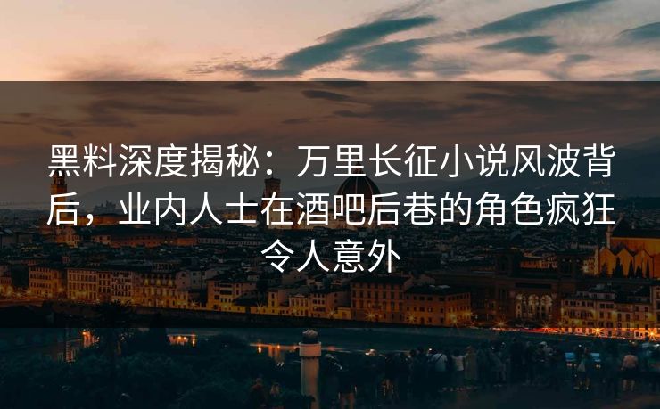 黑料深度揭秘：万里长征小说风波背后，业内人士在酒吧后巷的角色疯狂令人意外