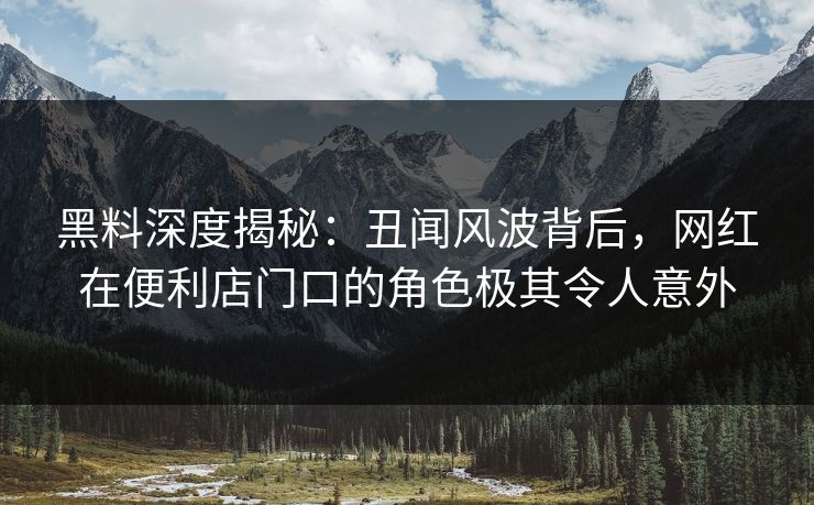 黑料深度揭秘：丑闻风波背后，网红在便利店门口的角色极其令人意外