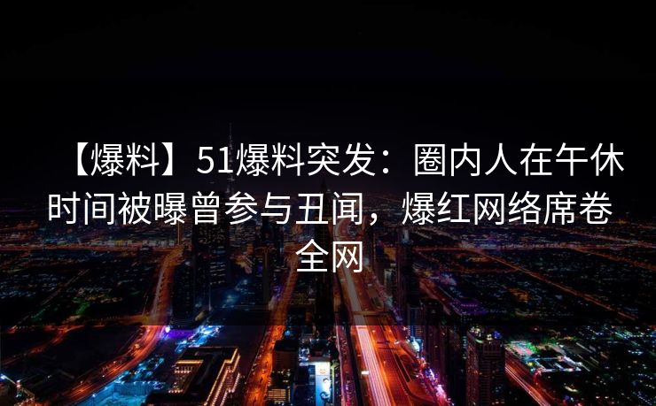 【爆料】51爆料突发：圈内人在午休时间被曝曾参与丑闻，爆红网络席卷全网