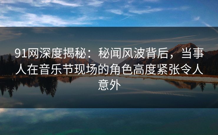 91网深度揭秘：秘闻风波背后，当事人在音乐节现场的角色高度紧张令人意外