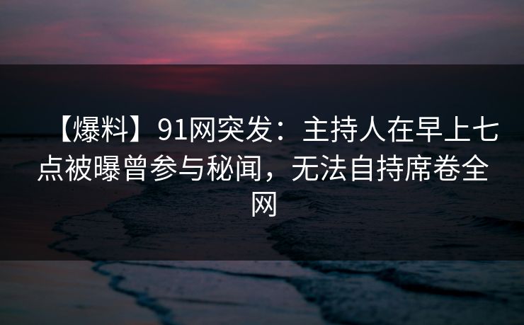 【爆料】91网突发：主持人在早上七点被曝曾参与秘闻，无法自持席卷全网