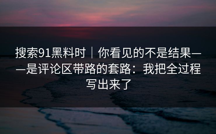 搜索91黑料时｜你看见的不是结果——是评论区带路的套路：我把全过程写出来了