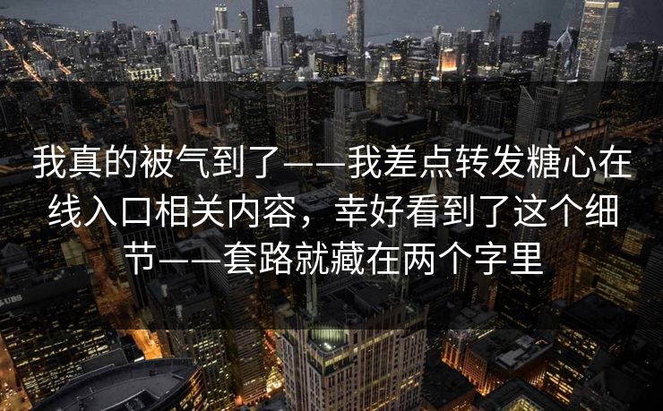 我真的被气到了——我差点转发糖心在线入口相关内容，幸好看到了这个细节——套路就藏在两个字里